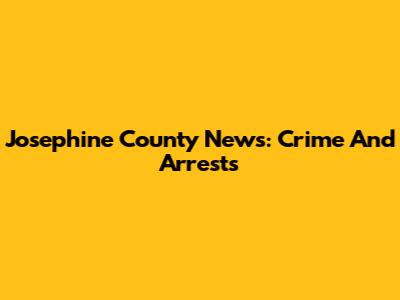 Josephine County News: Crime And Arrests