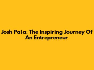 Josh Pala: The Inspiring Journey Of An Entrepreneur