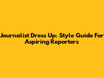 Journalist Dress Up: Style Guide For Aspiring Reporters