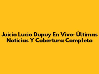 Juicio Lucio Dupuy En Vivo: Últimas Noticias Y Cobertura Completa