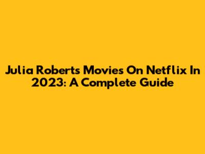 Julia Roberts' Movies On Netflix In 2023: A Complete Guide