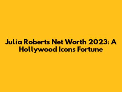 Julia Roberts' Net Worth 2023: A Hollywood Icon's Fortune