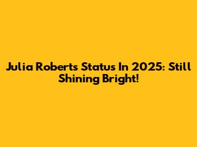 Julia Roberts' Status In 2025: Still Shining Bright!
