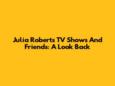 Julia Roberts' TV Shows And Friends: A Look Back