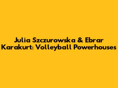 Julia Szczurowska & Ebrar Karakurt: Volleyball Powerhouses