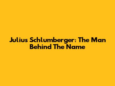 Julius Schlumberger: The Man Behind The Name