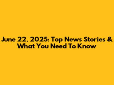 June 22, 2025: Top News Stories & What You Need To Know