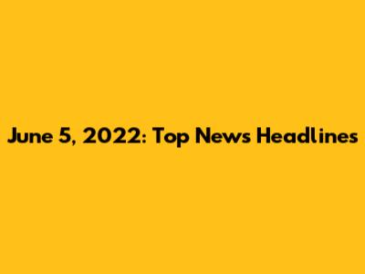 June 5, 2022: Top News Headlines