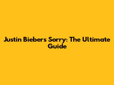 Justin Bieber's 'Sorry': The Ultimate Guide