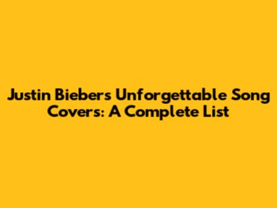 Justin Bieber's Unforgettable Song Covers: A Complete List