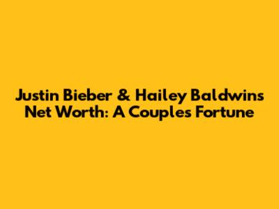 Justin Bieber & Hailey Baldwin's Net Worth: A Couple's Fortune