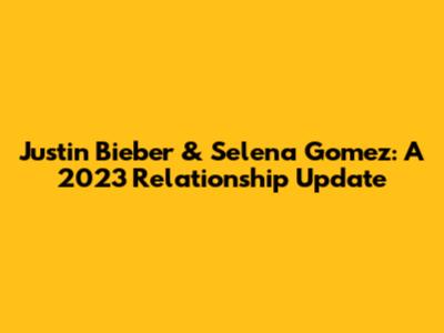 Justin Bieber & Selena Gomez: A 2023 Relationship Update