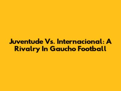 Juventude Vs. Internacional: A Rivalry In Gaucho Football