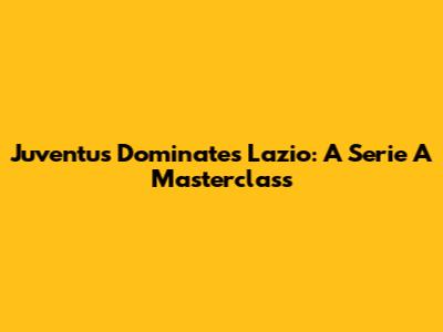 Juventus Dominates Lazio: A Serie A Masterclass