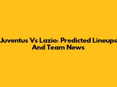 Juventus Vs Lazio: Predicted Lineups And Team News