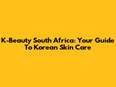 K-Beauty South Africa: Your Guide To Korean Skin Care