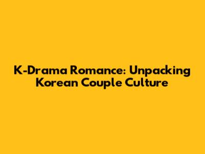 K-Drama Romance: Unpacking Korean Couple Culture