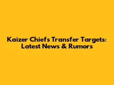 Kaizer Chiefs Transfer Targets: Latest News & Rumors