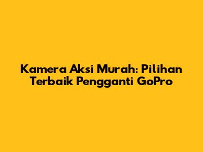 Kamera Aksi Murah: Pilihan Terbaik Pengganti GoPro