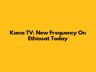 Kana TV: New Frequency On Ethiosat Today
