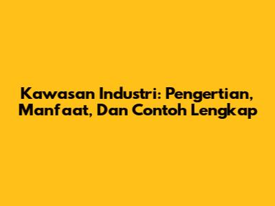 Kawasan Industri: Pengertian, Manfaat, Dan Contoh Lengkap