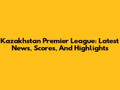 Kazakhstan Premier League: Latest News, Scores, And Highlights