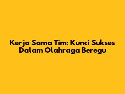 Kerja Sama Tim: Kunci Sukses Dalam Olahraga Beregu