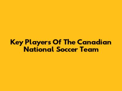 Key Players Of The Canadian National Soccer Team