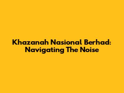 Khazanah Nasional Berhad: Navigating The Noise
