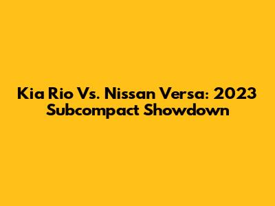Kia Rio Vs. Nissan Versa: 2023 Subcompact Showdown