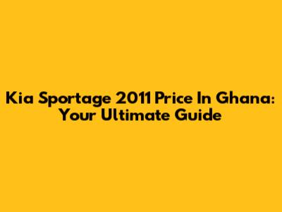 Kia Sportage 2011 Price In Ghana: Your Ultimate Guide