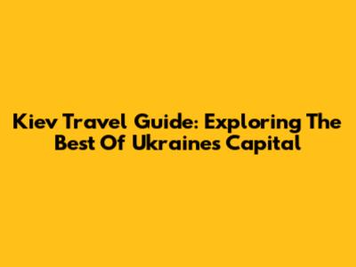 Kiev Travel Guide: Exploring The Best Of Ukraine's Capital