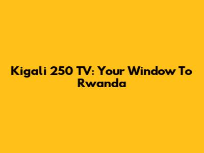 Kigali 250 TV: Your Window To Rwanda