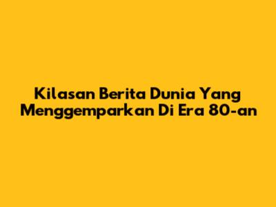 Kilasan Berita Dunia Yang Menggemparkan Di Era 80-an