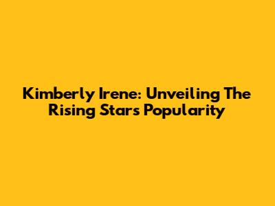 Kimberly Irene: Unveiling The Rising Star's Popularity