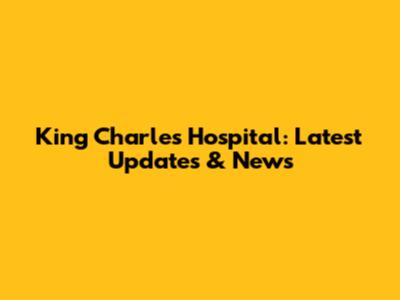 King Charles Hospital: Latest Updates & News