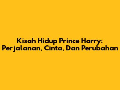 Kisah Hidup Prince Harry: Perjalanan, Cinta, Dan Perubahan