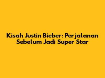 Kisah Justin Bieber: Perjalanan Sebelum Jadi Super Star