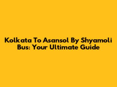 Kolkata To Asansol By Shyamoli Bus: Your Ultimate Guide