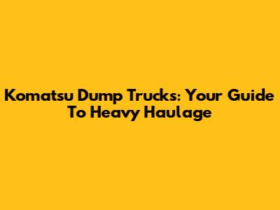 Komatsu Dump Trucks: Your Guide To Heavy Haulage