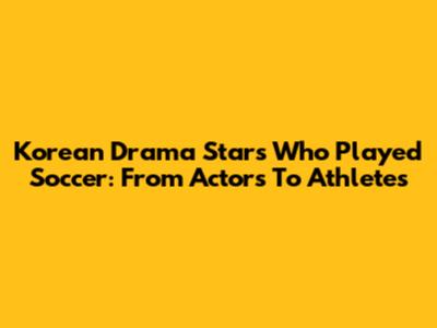 Korean Drama Stars Who Played Soccer: From Actors To Athletes