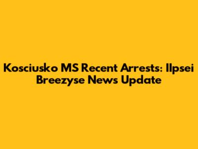 Kosciusko MS Recent Arrests: IIpsei Breezyse News Update