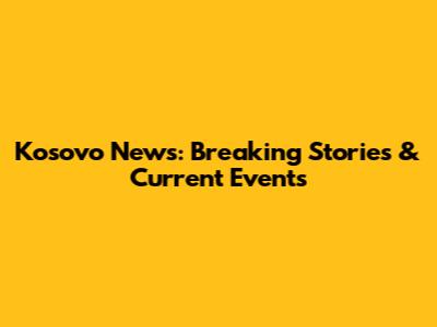 Kosovo News: Breaking Stories & Current Events