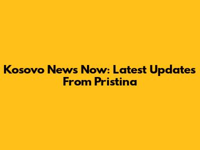 Kosovo News Now: Latest Updates From Pristina