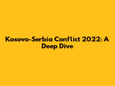 Kosovo-Serbia Conflict 2022: A Deep Dive