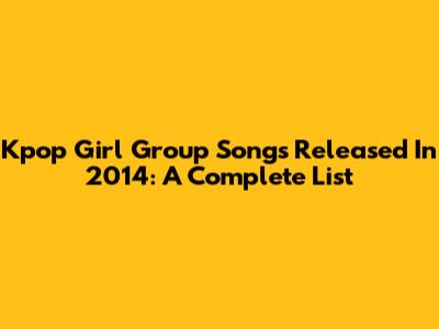 Kpop Girl Group Songs Released In 2014: A Complete List
