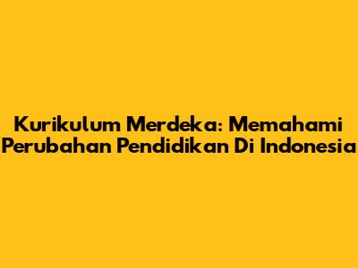 Kurikulum Merdeka: Memahami Perubahan Pendidikan Di Indonesia