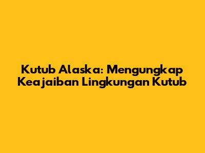 Kutub Alaska: Mengungkap Keajaiban Lingkungan Kutub