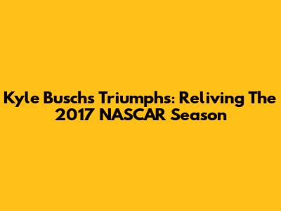 Kyle Busch's Triumphs: Reliving The 2017 NASCAR Season