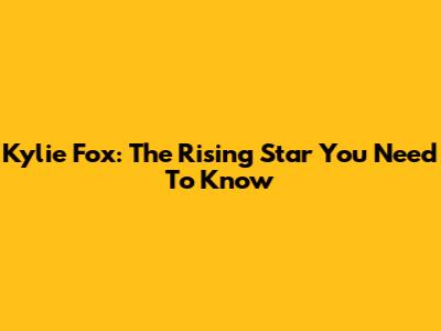 Kylie Fox: The Rising Star You Need To Know